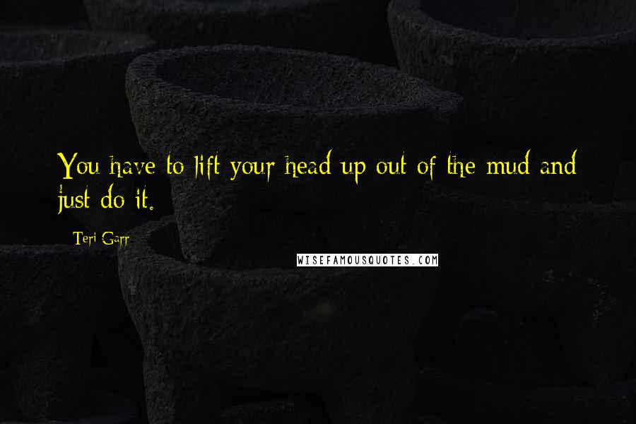 Teri Garr Quotes: You have to lift your head up out of the mud and just do it.