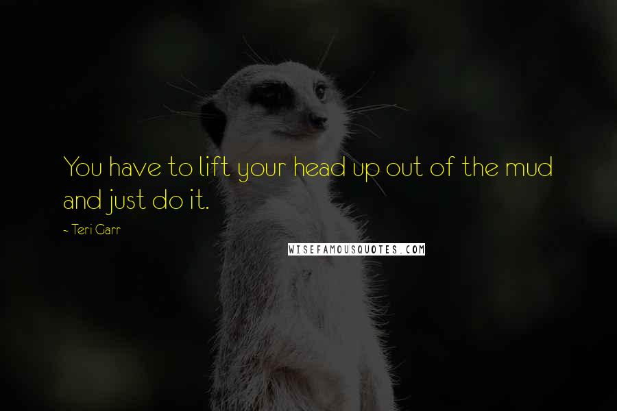 Teri Garr Quotes: You have to lift your head up out of the mud and just do it.