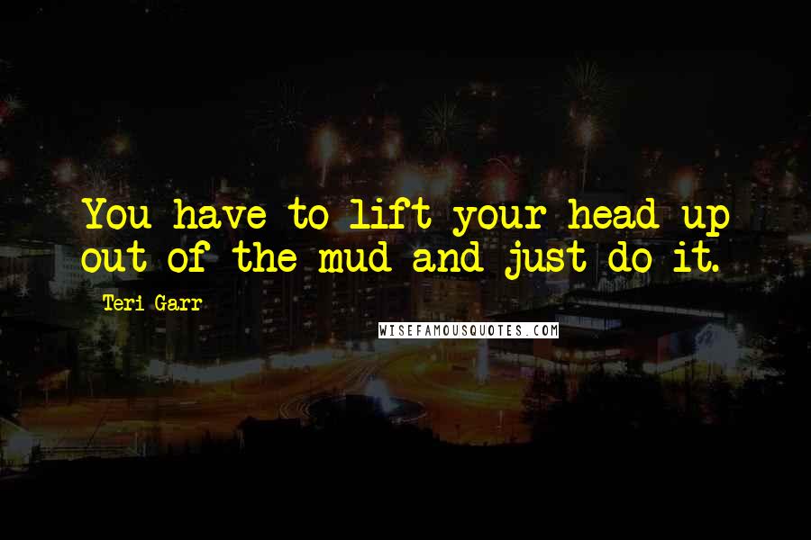 Teri Garr Quotes: You have to lift your head up out of the mud and just do it.