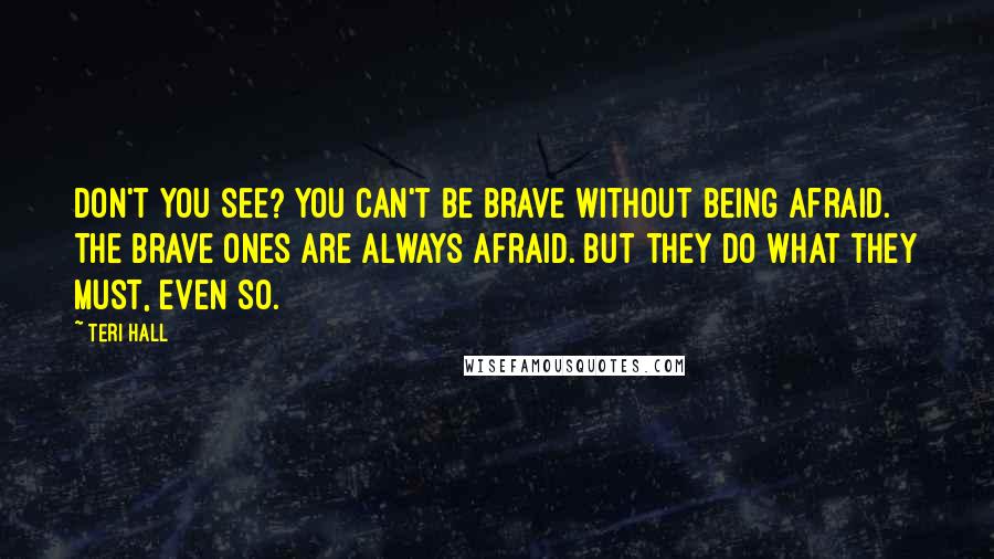 Teri Hall Quotes: Don't you see? You can't be brave without being afraid. The brave ones are always afraid. But they do what they must, even so.