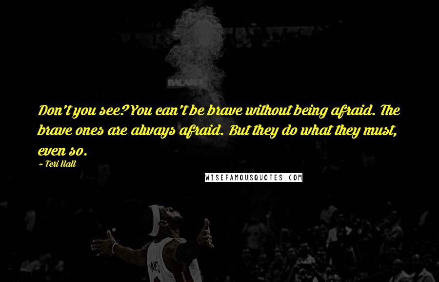Teri Hall Quotes: Don't you see? You can't be brave without being afraid. The brave ones are always afraid. But they do what they must, even so.