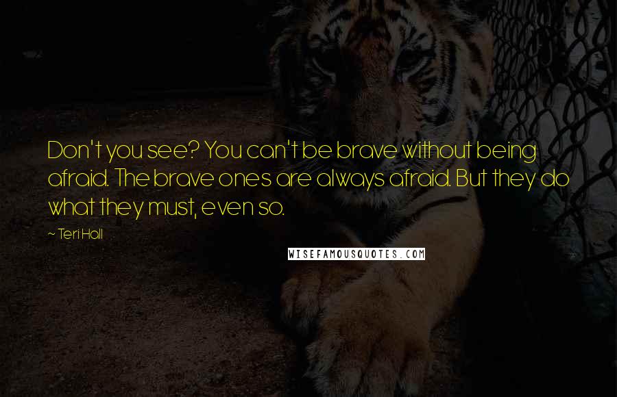 Teri Hall Quotes: Don't you see? You can't be brave without being afraid. The brave ones are always afraid. But they do what they must, even so.