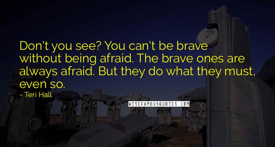 Teri Hall Quotes: Don't you see? You can't be brave without being afraid. The brave ones are always afraid. But they do what they must, even so.