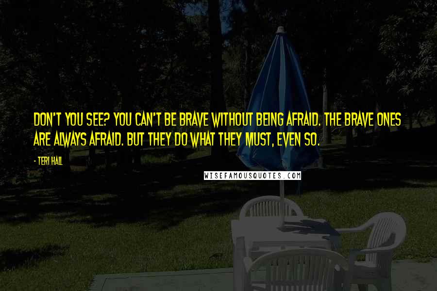 Teri Hall Quotes: Don't you see? You can't be brave without being afraid. The brave ones are always afraid. But they do what they must, even so.