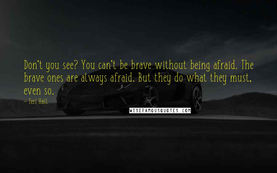 Teri Hall Quotes: Don't you see? You can't be brave without being afraid. The brave ones are always afraid. But they do what they must, even so.