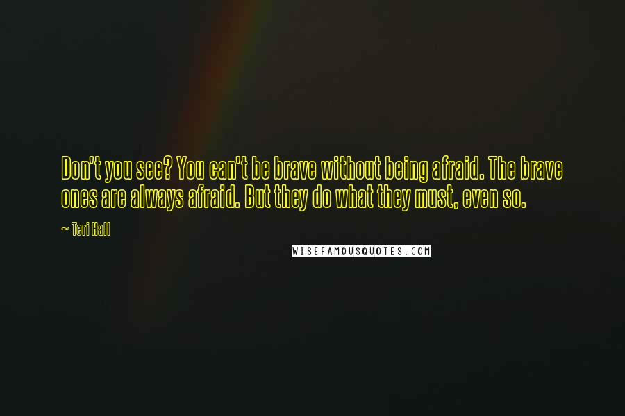 Teri Hall Quotes: Don't you see? You can't be brave without being afraid. The brave ones are always afraid. But they do what they must, even so.