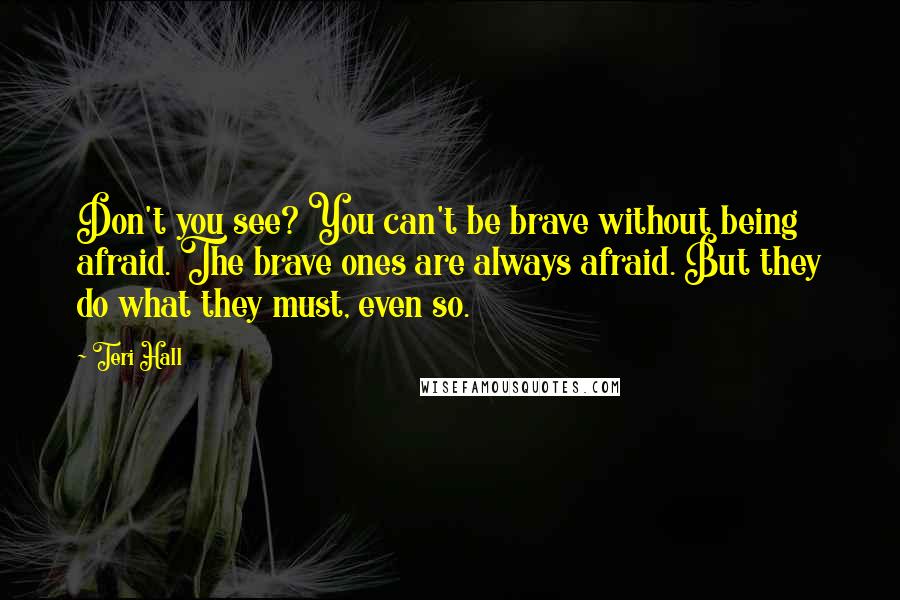 Teri Hall Quotes: Don't you see? You can't be brave without being afraid. The brave ones are always afraid. But they do what they must, even so.