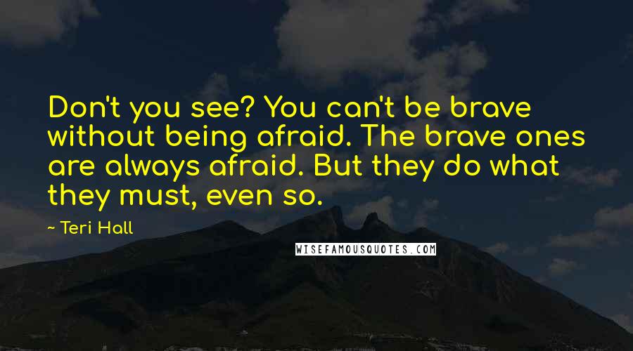 Teri Hall Quotes: Don't you see? You can't be brave without being afraid. The brave ones are always afraid. But they do what they must, even so.