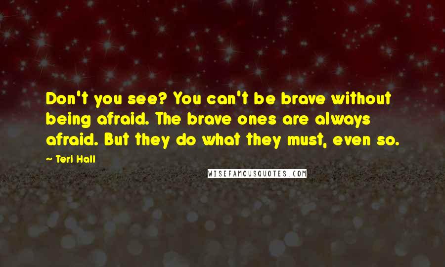 Teri Hall Quotes: Don't you see? You can't be brave without being afraid. The brave ones are always afraid. But they do what they must, even so.