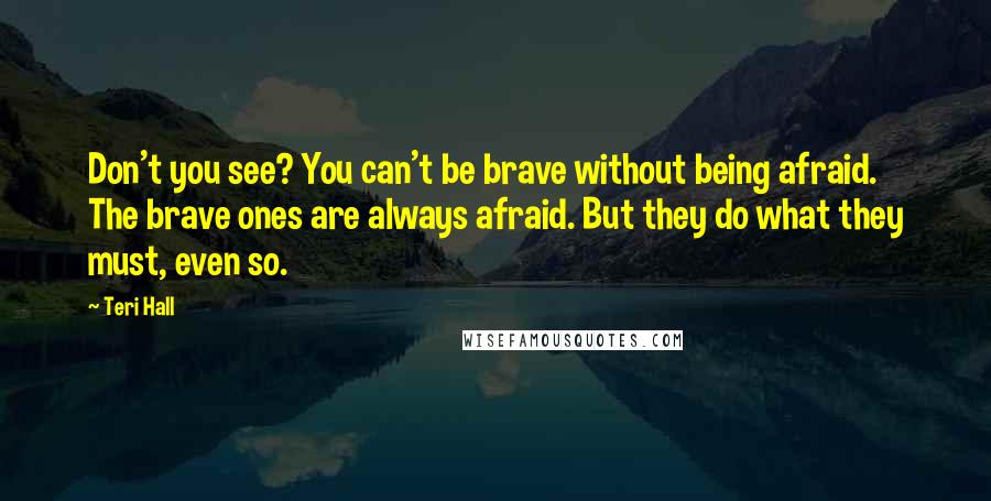 Teri Hall Quotes: Don't you see? You can't be brave without being afraid. The brave ones are always afraid. But they do what they must, even so.