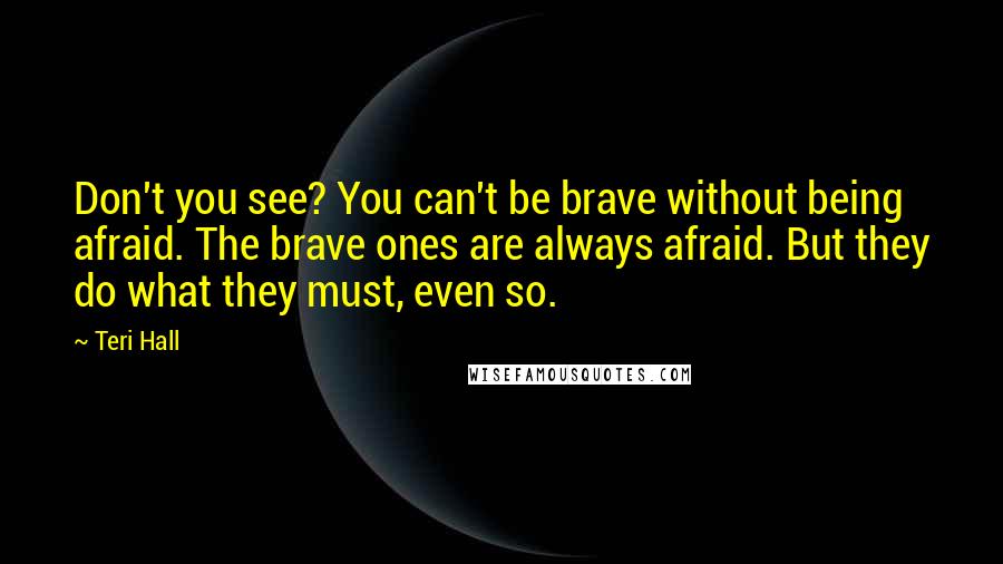 Teri Hall Quotes: Don't you see? You can't be brave without being afraid. The brave ones are always afraid. But they do what they must, even so.