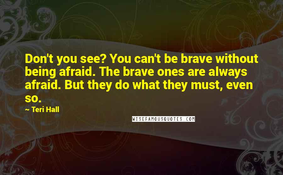 Teri Hall Quotes: Don't you see? You can't be brave without being afraid. The brave ones are always afraid. But they do what they must, even so.