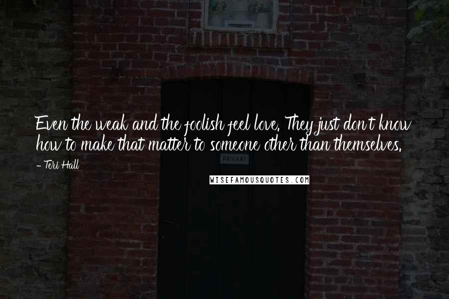 Teri Hall Quotes: Even the weak and the foolish feel love. They just don't know how to make that matter to someone other than themselves.