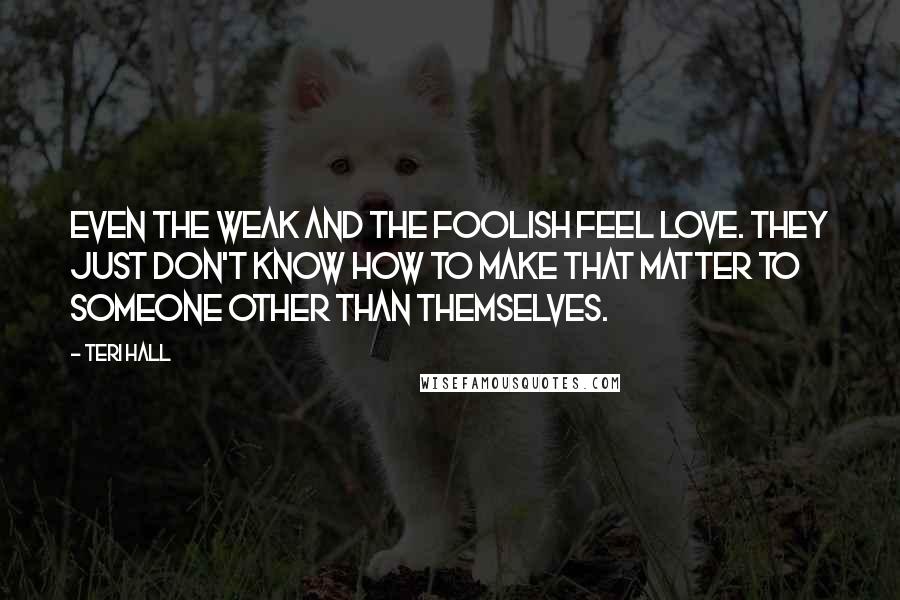 Teri Hall Quotes: Even the weak and the foolish feel love. They just don't know how to make that matter to someone other than themselves.