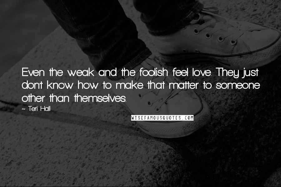 Teri Hall Quotes: Even the weak and the foolish feel love. They just don't know how to make that matter to someone other than themselves.