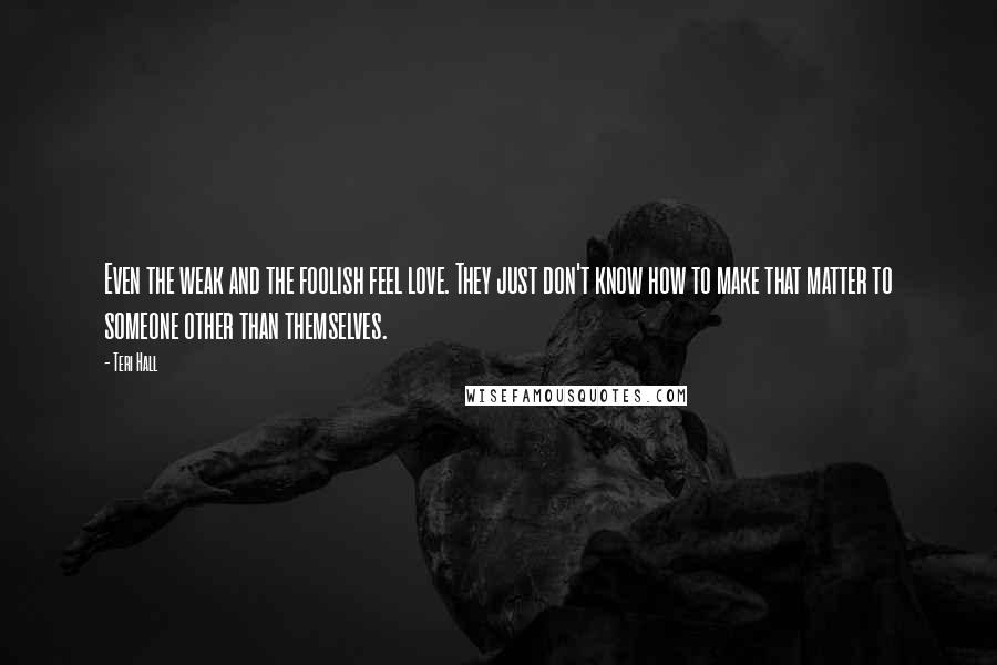 Teri Hall Quotes: Even the weak and the foolish feel love. They just don't know how to make that matter to someone other than themselves.