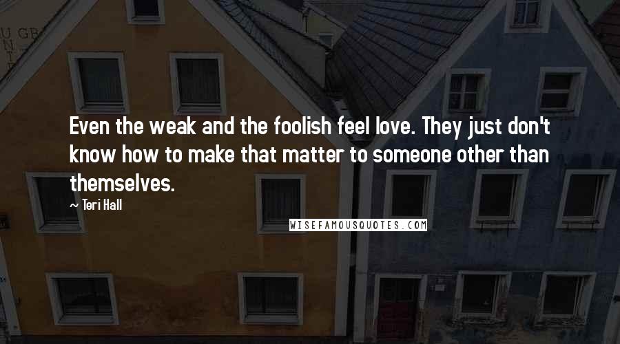 Teri Hall Quotes: Even the weak and the foolish feel love. They just don't know how to make that matter to someone other than themselves.