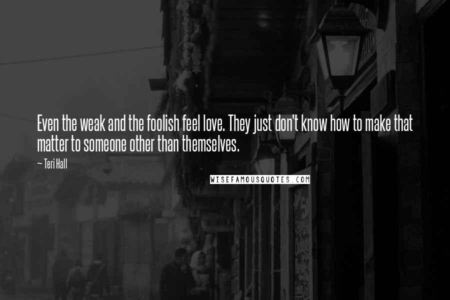 Teri Hall Quotes: Even the weak and the foolish feel love. They just don't know how to make that matter to someone other than themselves.