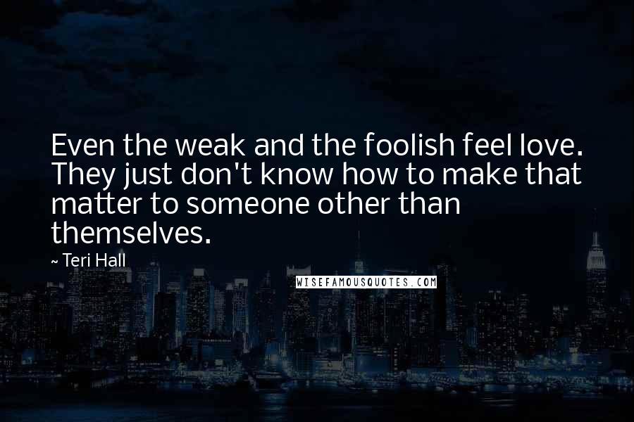 Teri Hall Quotes: Even the weak and the foolish feel love. They just don't know how to make that matter to someone other than themselves.