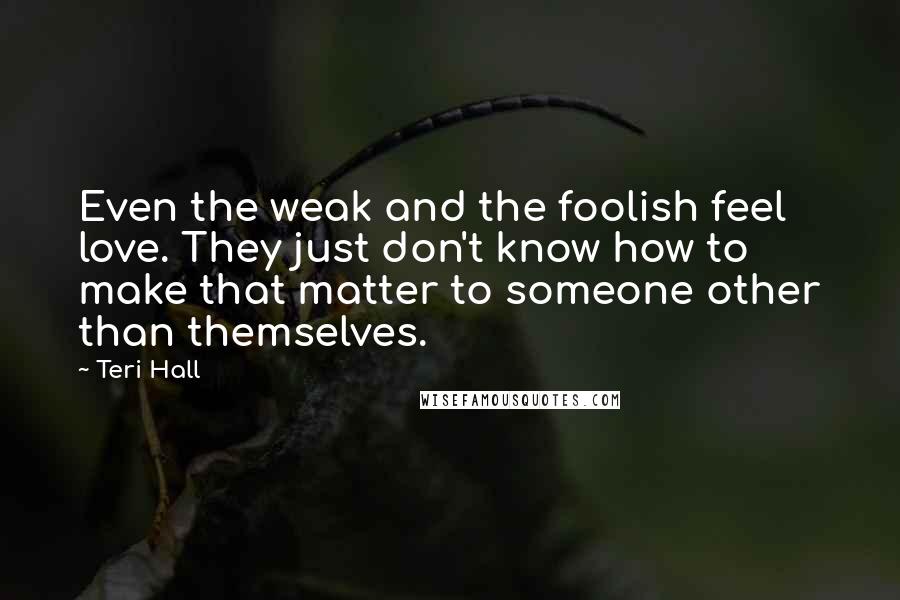 Teri Hall Quotes: Even the weak and the foolish feel love. They just don't know how to make that matter to someone other than themselves.