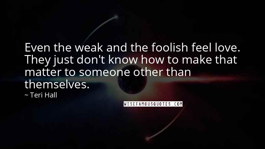 Teri Hall Quotes: Even the weak and the foolish feel love. They just don't know how to make that matter to someone other than themselves.