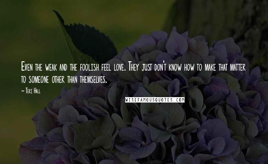 Teri Hall Quotes: Even the weak and the foolish feel love. They just don't know how to make that matter to someone other than themselves.