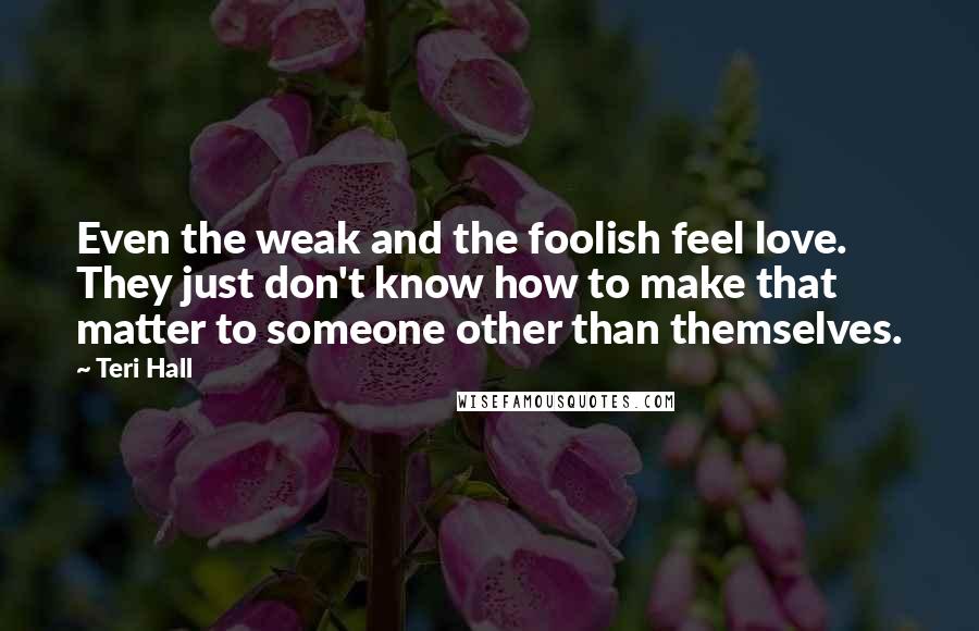 Teri Hall Quotes: Even the weak and the foolish feel love. They just don't know how to make that matter to someone other than themselves.