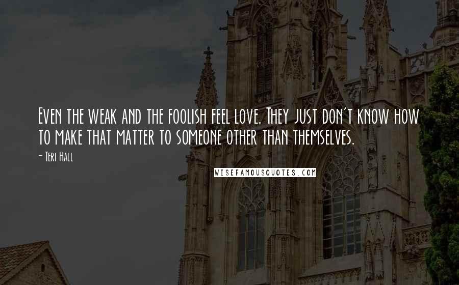 Teri Hall Quotes: Even the weak and the foolish feel love. They just don't know how to make that matter to someone other than themselves.