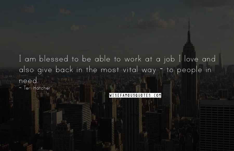 Teri Hatcher Quotes: I am blessed to be able to work at a job I love and also give back in the most vital way - to people in need.