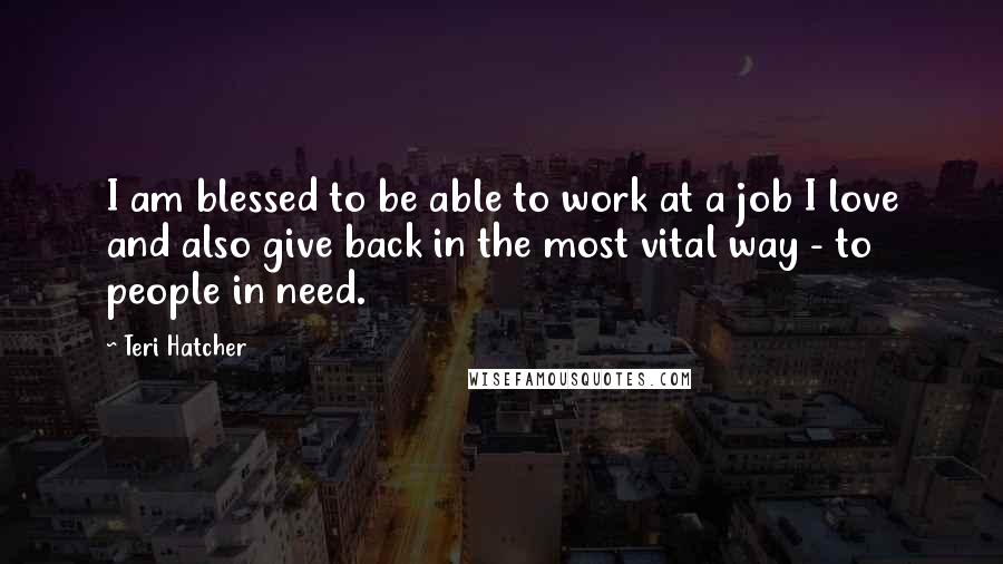 Teri Hatcher Quotes: I am blessed to be able to work at a job I love and also give back in the most vital way - to people in need.