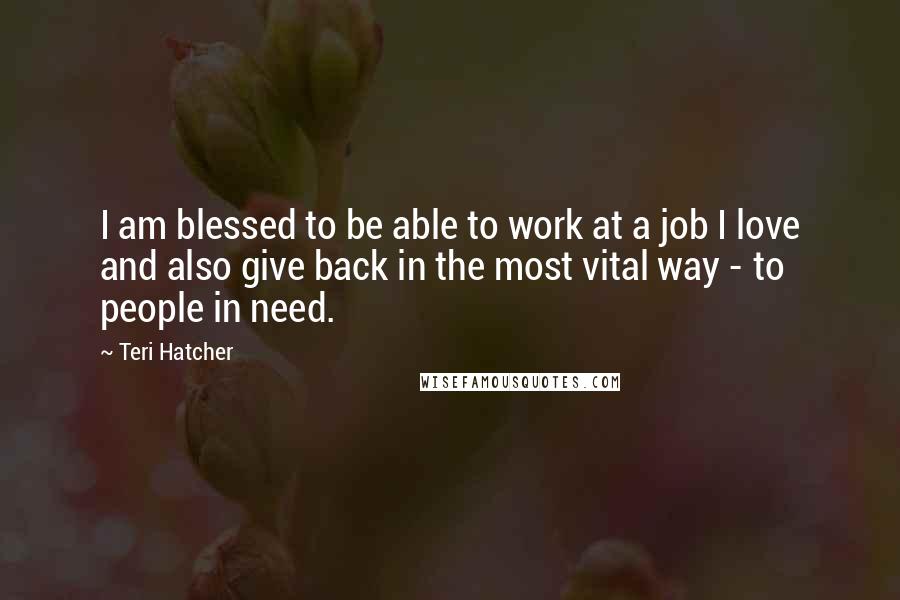 Teri Hatcher Quotes: I am blessed to be able to work at a job I love and also give back in the most vital way - to people in need.