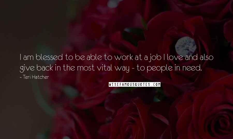 Teri Hatcher Quotes: I am blessed to be able to work at a job I love and also give back in the most vital way - to people in need.