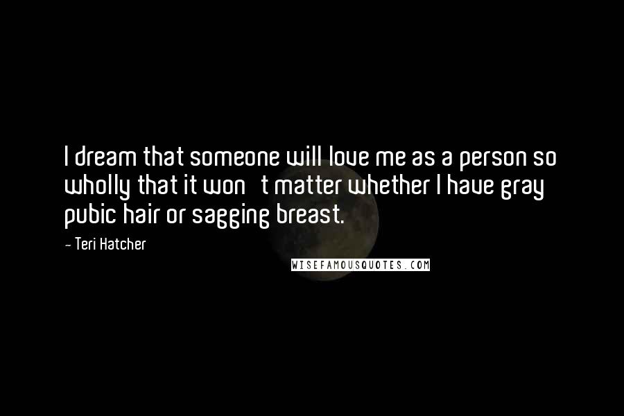 Teri Hatcher Quotes: I dream that someone will love me as a person so wholly that it won't matter whether I have gray pubic hair or sagging breast.