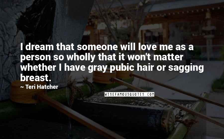 Teri Hatcher Quotes: I dream that someone will love me as a person so wholly that it won't matter whether I have gray pubic hair or sagging breast.