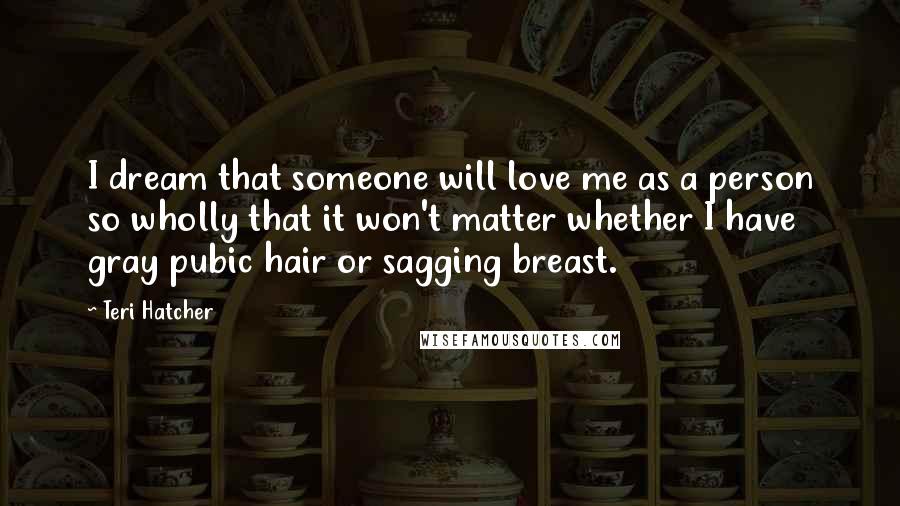 Teri Hatcher Quotes: I dream that someone will love me as a person so wholly that it won't matter whether I have gray pubic hair or sagging breast.