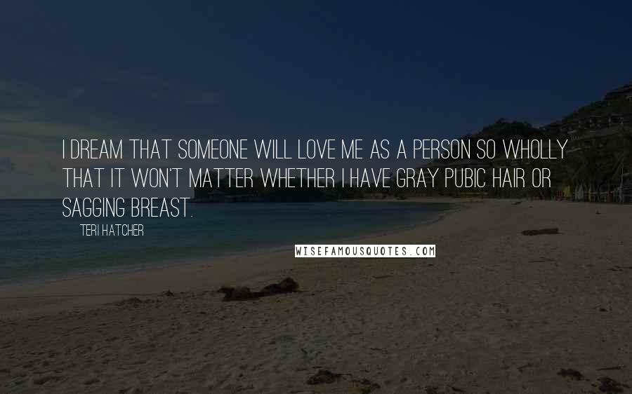 Teri Hatcher Quotes: I dream that someone will love me as a person so wholly that it won't matter whether I have gray pubic hair or sagging breast.