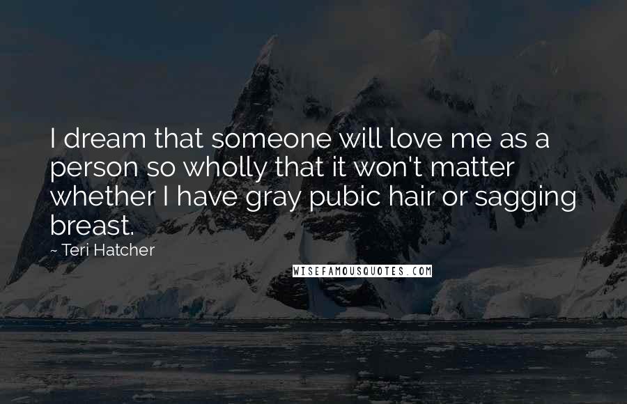 Teri Hatcher Quotes: I dream that someone will love me as a person so wholly that it won't matter whether I have gray pubic hair or sagging breast.