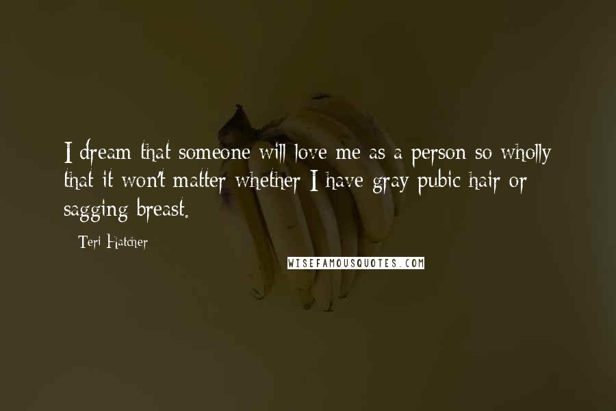 Teri Hatcher Quotes: I dream that someone will love me as a person so wholly that it won't matter whether I have gray pubic hair or sagging breast.