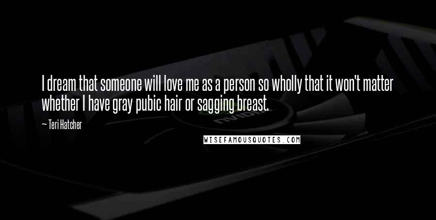 Teri Hatcher Quotes: I dream that someone will love me as a person so wholly that it won't matter whether I have gray pubic hair or sagging breast.