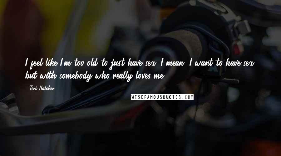 Teri Hatcher Quotes: I feel like I'm too old to just have sex. I mean, I want to have sex, but with somebody who really loves me.