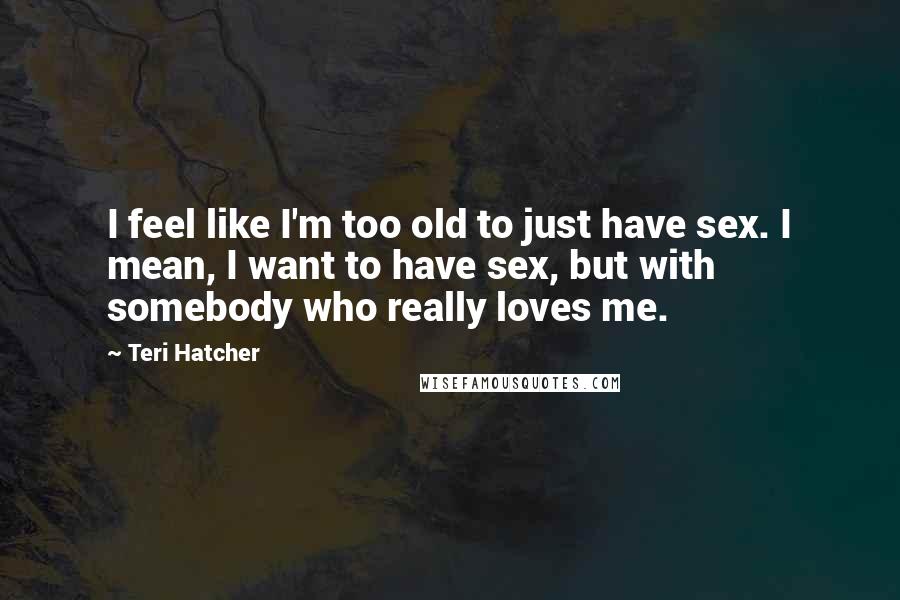Teri Hatcher Quotes: I feel like I'm too old to just have sex. I mean, I want to have sex, but with somebody who really loves me.
