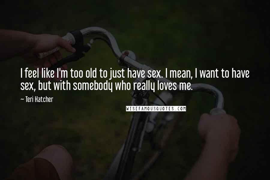 Teri Hatcher Quotes: I feel like I'm too old to just have sex. I mean, I want to have sex, but with somebody who really loves me.