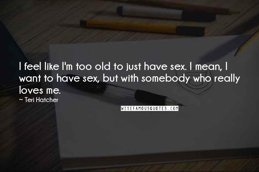Teri Hatcher Quotes: I feel like I'm too old to just have sex. I mean, I want to have sex, but with somebody who really loves me.