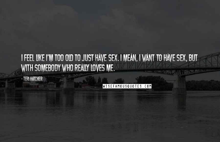 Teri Hatcher Quotes: I feel like I'm too old to just have sex. I mean, I want to have sex, but with somebody who really loves me.