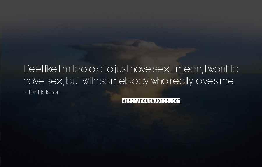 Teri Hatcher Quotes: I feel like I'm too old to just have sex. I mean, I want to have sex, but with somebody who really loves me.