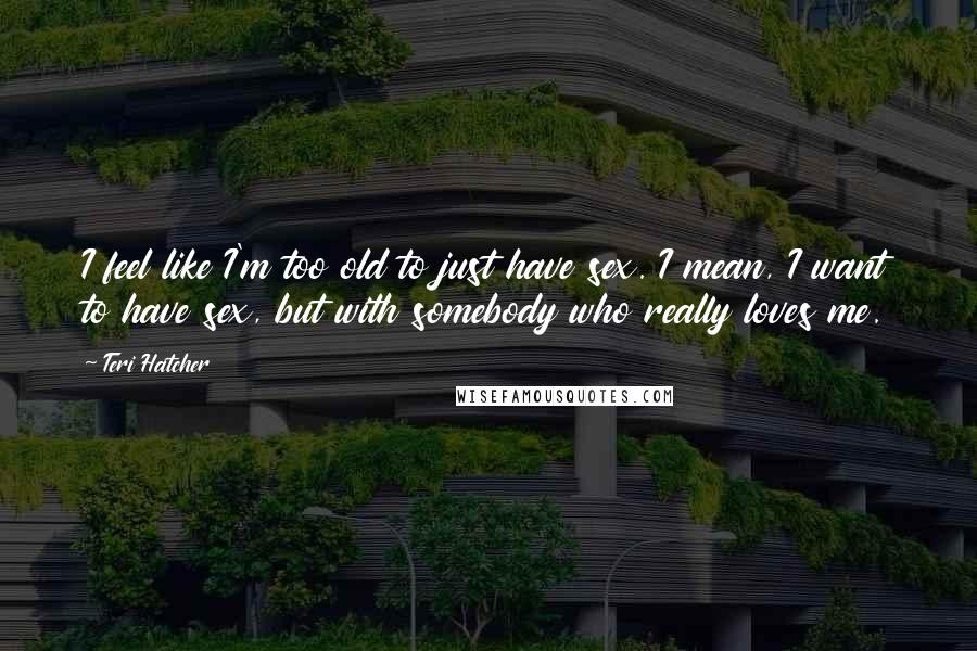 Teri Hatcher Quotes: I feel like I'm too old to just have sex. I mean, I want to have sex, but with somebody who really loves me.