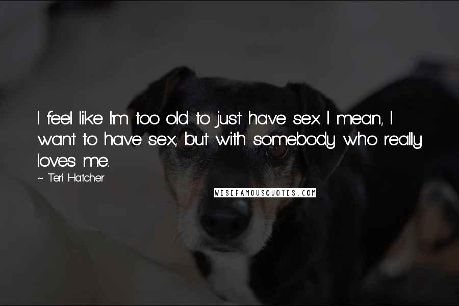 Teri Hatcher Quotes: I feel like I'm too old to just have sex. I mean, I want to have sex, but with somebody who really loves me.
