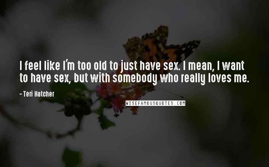 Teri Hatcher Quotes: I feel like I'm too old to just have sex. I mean, I want to have sex, but with somebody who really loves me.