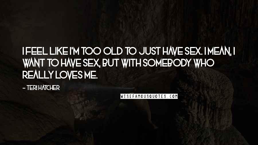 Teri Hatcher Quotes: I feel like I'm too old to just have sex. I mean, I want to have sex, but with somebody who really loves me.