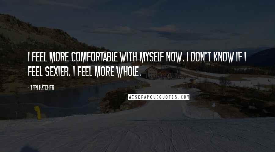 Teri Hatcher Quotes: I feel more comfortable with myself now. I don't know if I feel sexier. I feel more whole.